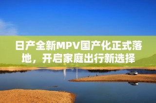 日产全新MPV国产化正式落地，开启家庭出行新选择