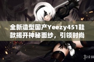 全新造型国产Yeezy451鞋款揭开神秘面纱，引领时尚潮流