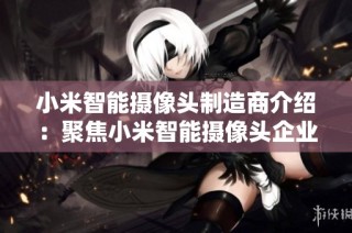 小米智能摄像头制造商介绍：聚焦小米智能摄像头企业及行业动态分析