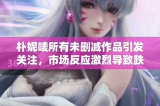 朴妮唛所有未删减作品引发关注，市场反应激烈导致跌停