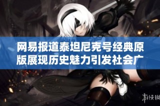 网易报道泰坦尼克号经典原版展现历史魅力引发社会广泛关注与讨论