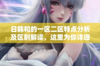 日韩和的一区二区特点分析及区别解读，这里为你详细讲解