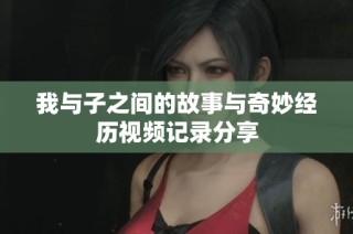 我与子之间的故事与奇妙经历视频记录分享