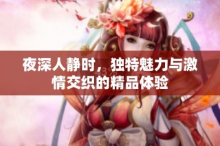 夜深人静时，独特魅力与激情交织的精品体验