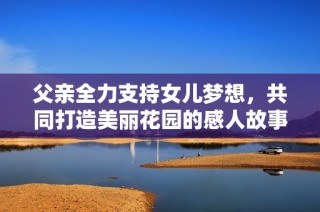父亲全力支持女儿梦想，共同打造美丽花园的感人故事