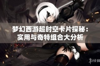 梦幻西游超时空卡片探秘：实用与奇特组合大分析