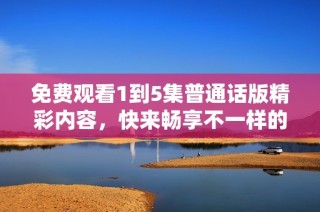 免费观看1到5集普通话版精彩内容，快来畅享不一样的体验吧
