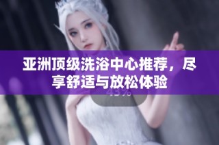 亚洲顶级洗浴中心推荐，尽享舒适与放松体验