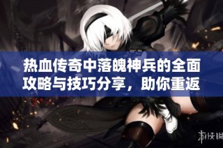 热血传奇中落魄神兵的全面攻略与技巧分享，助你重返传奇巅峰