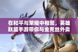 在和平与荣耀中相聚，英雄联盟手游带你与金克丝外卖开黑畅玩