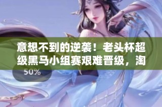 意想不到的逆袭！老头杯超级黑马小组赛艰难晋级，淘汰赛勇夺三冠勇闯决赛