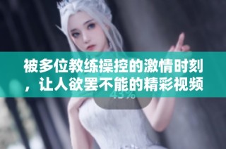 被多位教练操控的激情时刻，让人欲罢不能的精彩视频