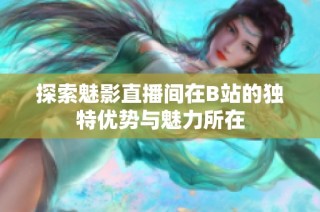 探索魅影直播间在B站的独特优势与魅力所在