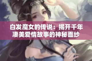 白发魔女的传说：揭开千年凄美爱情故事的神秘面纱