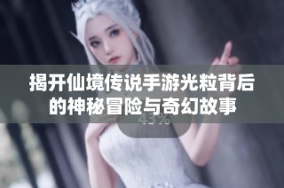 揭开仙境传说手游光粒背后的神秘冒险与奇幻故事