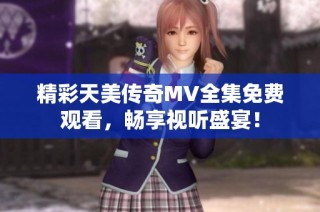 精彩天美传奇MV全集免费观看，畅享视听盛宴！
