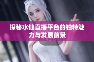探秘水仙直播平台的独特魅力与发展前景