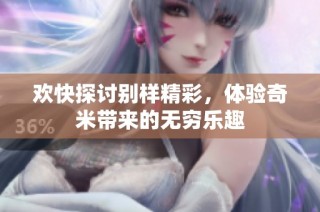 欢快探讨别样精彩，体验奇米带来的无穷乐趣