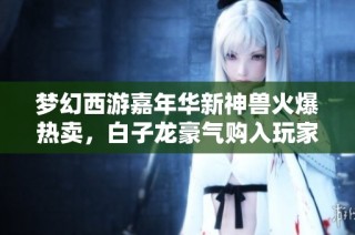 梦幻西游嘉年华新神兽火爆热卖，白子龙豪气购入玩家逆天操作展现