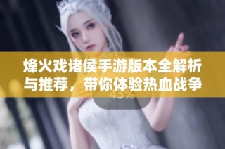 烽火戏诸侯手游版本全解析与推荐，带你体验热血战争的精彩世界
