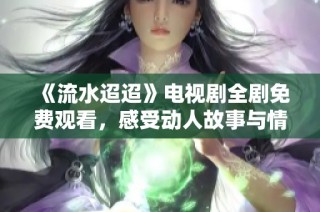 《流水迢迢》电视剧全剧免费观看，感受动人故事与情感交织