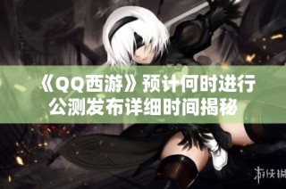 《QQ西游》预计何时进行公测发布详细时间揭秘