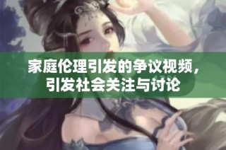 家庭伦理引发的争议视频，引发社会关注与讨论