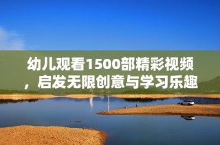 幼儿观看1500部精彩视频，启发无限创意与学习乐趣