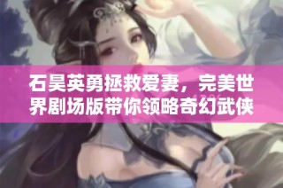 石昊英勇拯救爱妻，完美世界剧场版带你领略奇幻武侠之旅