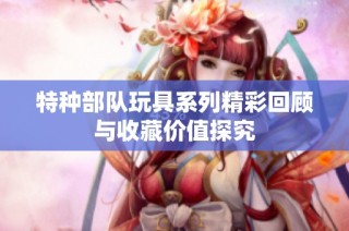 特种部队玩具系列精彩回顾与收藏价值探究