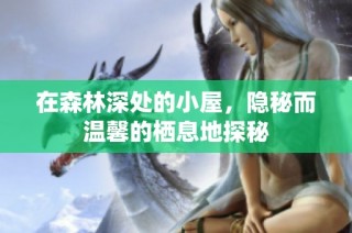 在森林深处的小屋，隐秘而温馨的栖息地探秘