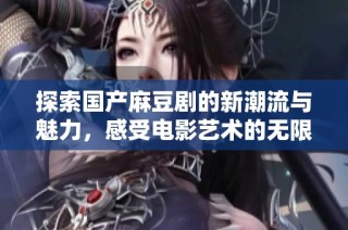探索国产麻豆剧的新潮流与魅力，感受电影艺术的无限可能