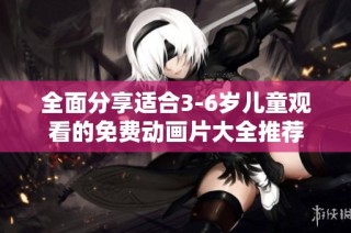 全面分享适合3-6岁儿童观看的免费动画片大全推荐
