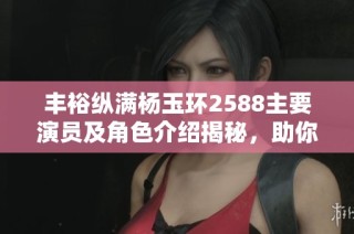 丰裕纵满杨玉环2588主要演员及角色介绍揭秘，助你了解精彩阵容