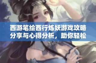 西游笔绘西行炼妖游戏攻略分享与心得分析，助你轻松上手畅玩！
