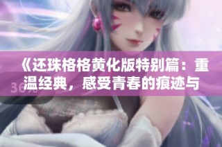 《还珠格格黄化版特别篇：重温经典，感受青春的痕迹与故事》