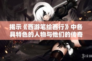 揭示《西游笔绘西行》中各具特色的人物与他们的传奇故事