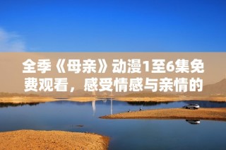 全季《母亲》动漫1至6集免费观看，感受情感与亲情的深刻描绘