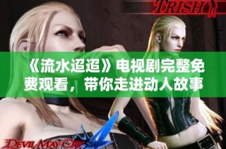 《流水迢迢》电视剧完整免费观看，带你走进动人故事世界