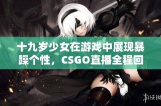 十九岁少女在游戏中展现暴躁个性，CSGO直播全程回顾