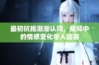 最初抗拒渐渐认同，视频中的情感变化令人动容