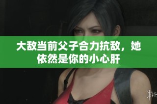 大敌当前父子合力抗敌，她依然是你的小心肝