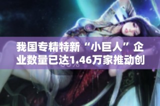 我国专精特新“小巨人”企业数量已达1.46万家推动创新与经济发展