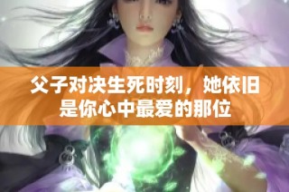 父子对决生死时刻，她依旧是你心中最爱的那位