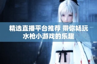 精选直播平台推荐 带你畅玩水枪小游戏的乐趣