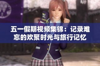 五一假期视频集锦：记录难忘的欢聚时光与旅行记忆