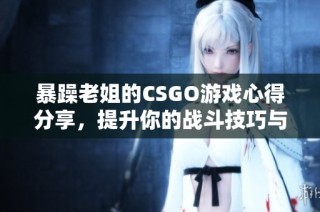 暴躁老姐的CSGO游戏心得分享，提升你的战斗技巧与策略