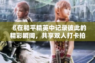 《在和平精英中记录彼此的精彩瞬间，共享双人打卡拍照乐趣》