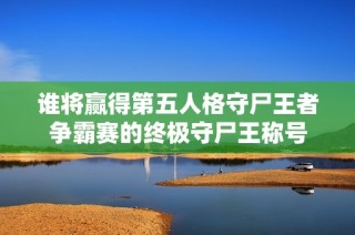 谁将赢得第五人格守尸王者争霸赛的终极守尸王称号