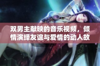 双男主献映的音乐视频，倾情演绎友谊与爱情的动人故事